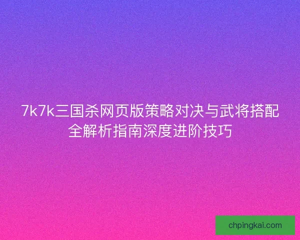 7k7k三国杀网页版策略对决与武将搭配全解析指南深度进阶技巧