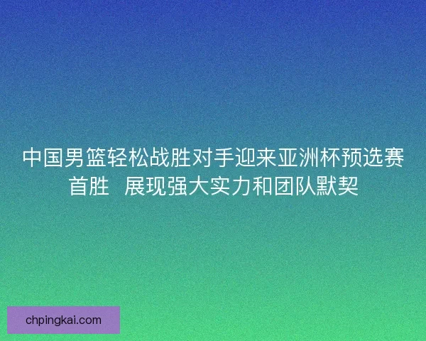 中国男篮轻松战胜对手迎来亚洲杯预选赛首胜  展现强大实力和团队默契