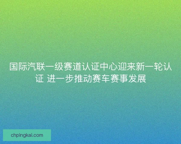 国际汽联一级赛道认证中心迎来新一轮认证 进一步推动赛车赛事发展